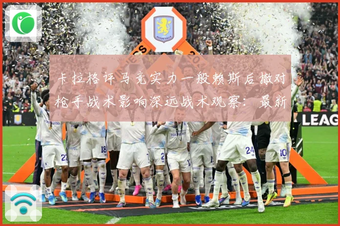 卡拉格评马竞实力一般赖斯后撤对枪手战术影响深远战术观察：最新赛事动态与深度分析