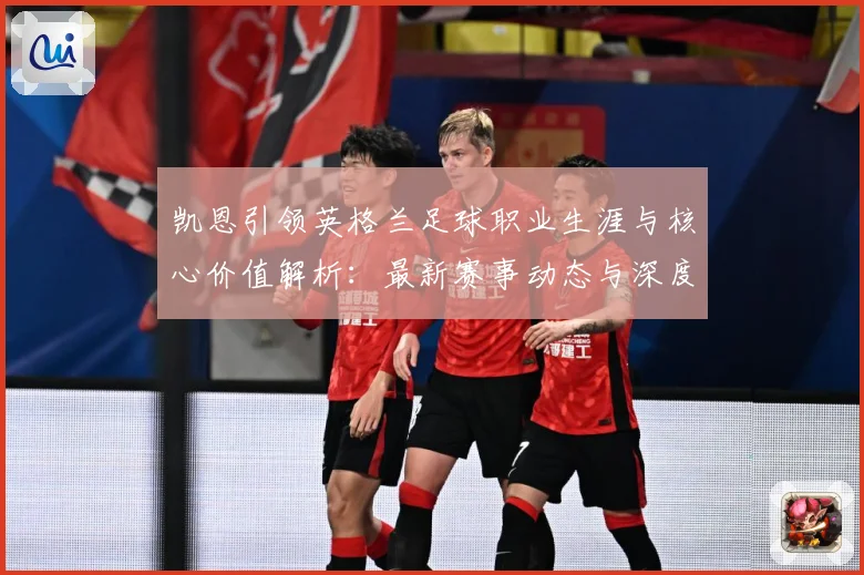 凯恩引领英格兰足球职业生涯与核心价值解析：最新赛事动态与深度分析