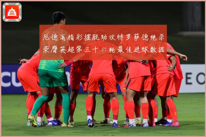 厄德高精彩摆脱助攻特罗萨德绝杀荣膺英超第三十六轮最佳进球数据研判：最新赛事动态与深度分析