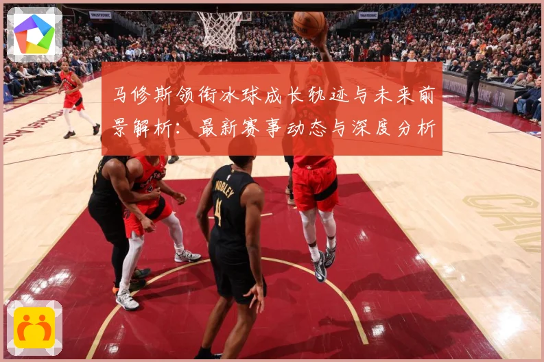 马修斯领衔冰球成长轨迹与未来前景解析：最新赛事动态与深度分析