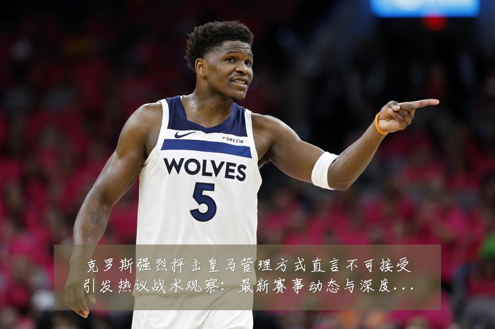 克罗斯强烈抨击皇马管理方式直言不可接受引发热议战术观察:最新赛事动态与深度分析