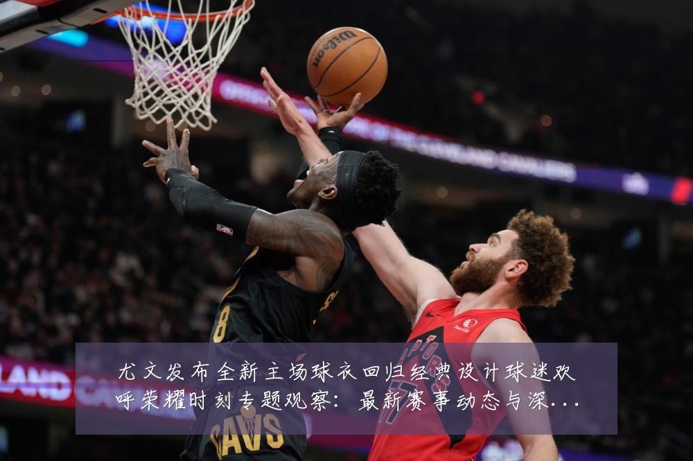 尤文发布全新主场球衣回归经典设计球迷欢呼荣耀时刻专题观察:最新赛事动态与深度分析